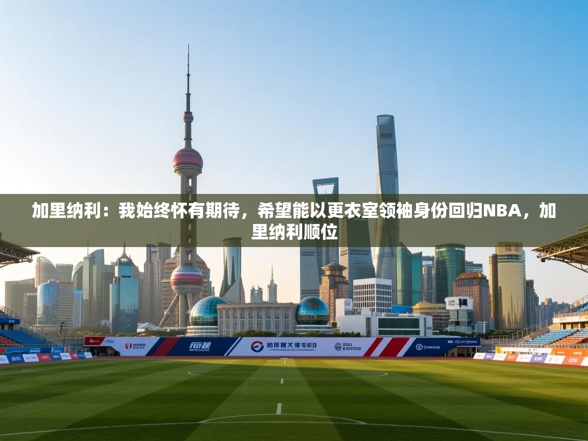 问鼎娱乐在线-加里纳利：我始终怀有期待，希望能以更衣室领袖身份回归NBA，加里纳利顺位  第2张