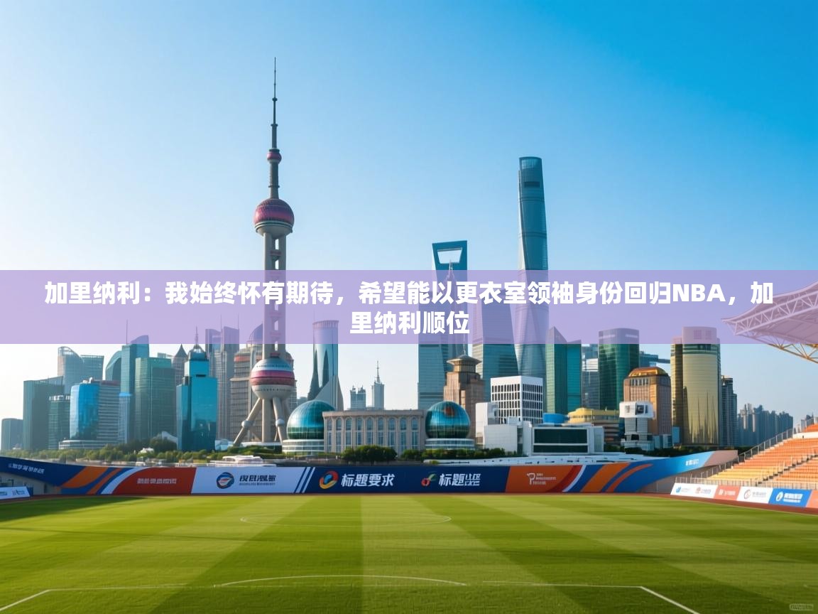 问鼎娱乐在线-加里纳利：我始终怀有期待，希望能以更衣室领袖身份回归NBA，加里纳利顺位  第4张