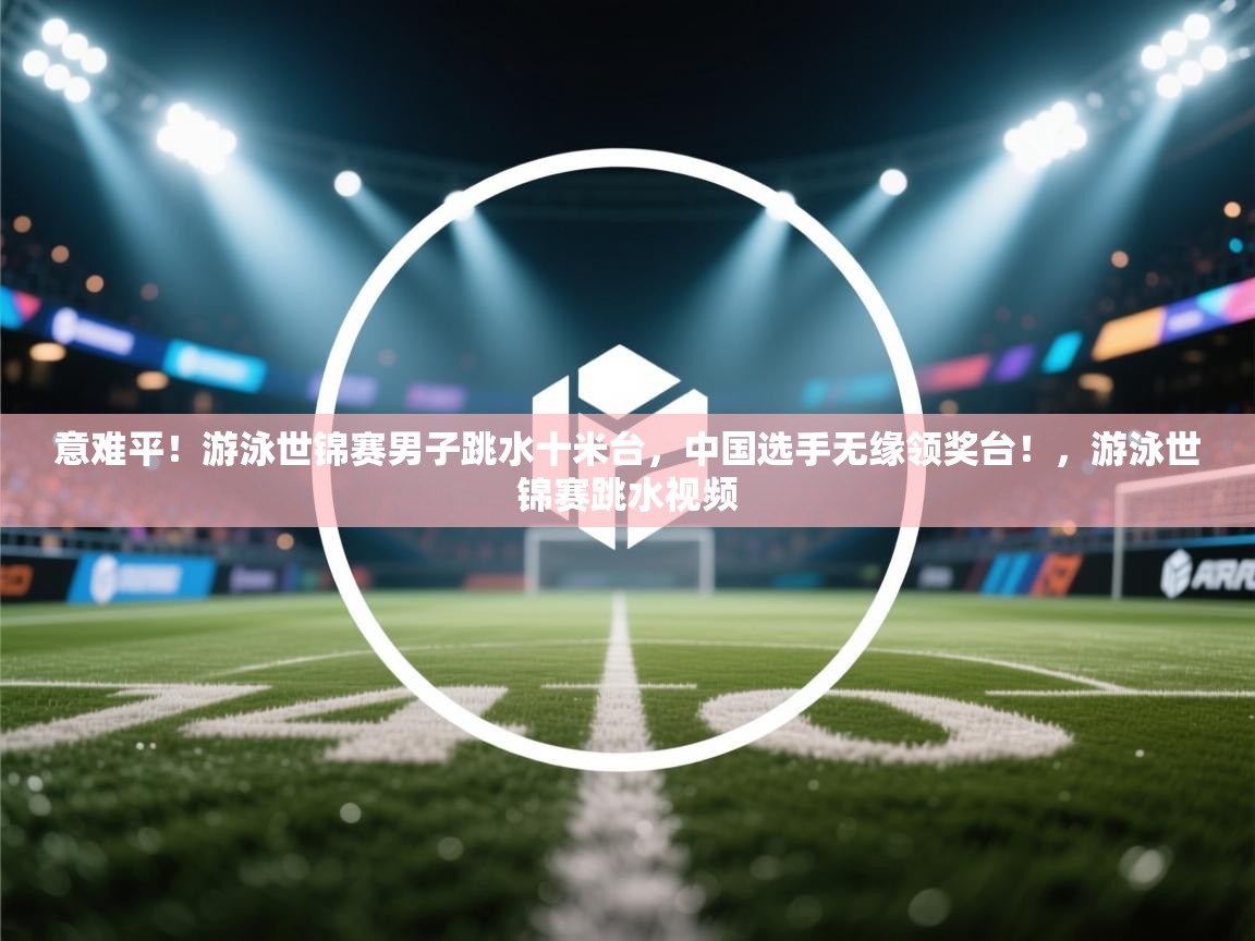 问鼎娱乐入口官网-意难平!游泳世锦赛男子跳水十米台,中国选手无缘领奖台!,游泳世锦赛跳水视频 第2张