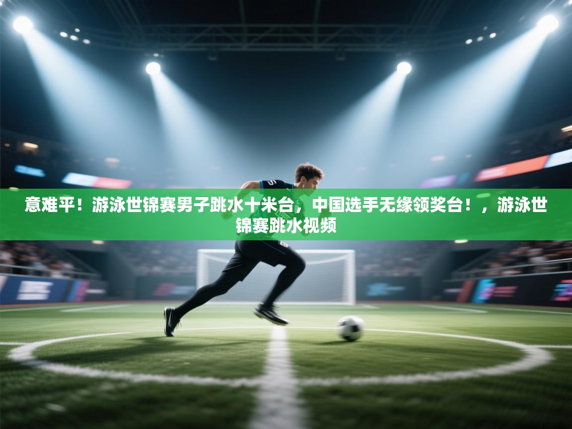 问鼎娱乐入口官网-意难平!游泳世锦赛男子跳水十米台,中国选手无缘领奖台!,游泳世锦赛跳水视频 第3张