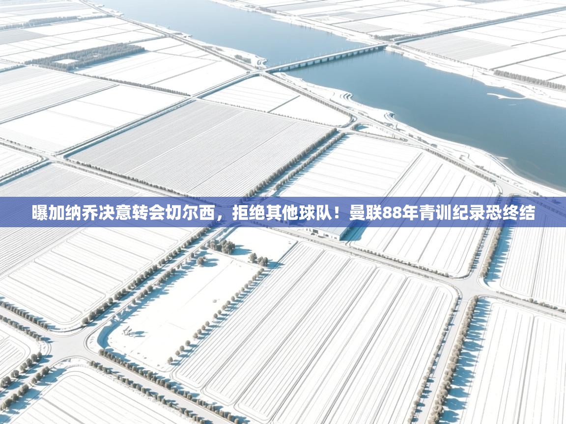 问鼎娱乐官方-曝加纳乔决意转会切尔西，拒绝其他球队！曼联88年青训纪录恐终结  第2张