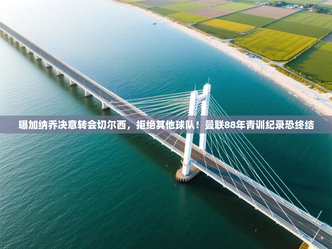 问鼎娱乐官方-曝加纳乔决意转会切尔西，拒绝其他球队！曼联88年青训纪录恐终结  第4张